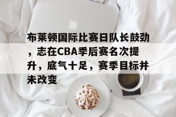 布莱顿国际比赛日队长鼓劲，志在CBA季后赛名次提升，底气十足，赛季目标并未改变的简单介绍-电竞竞猜