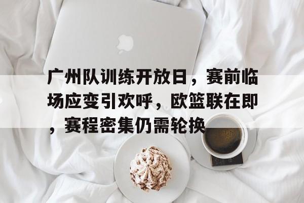 关于广州队训练开放日,赛前临场应变引欢呼,欧篮联在即,赛程密集仍需轮换的信息 关于广州队训练开放日,赛前临场应变引欢呼,欧篮联在即,赛程密集仍需轮换的信息